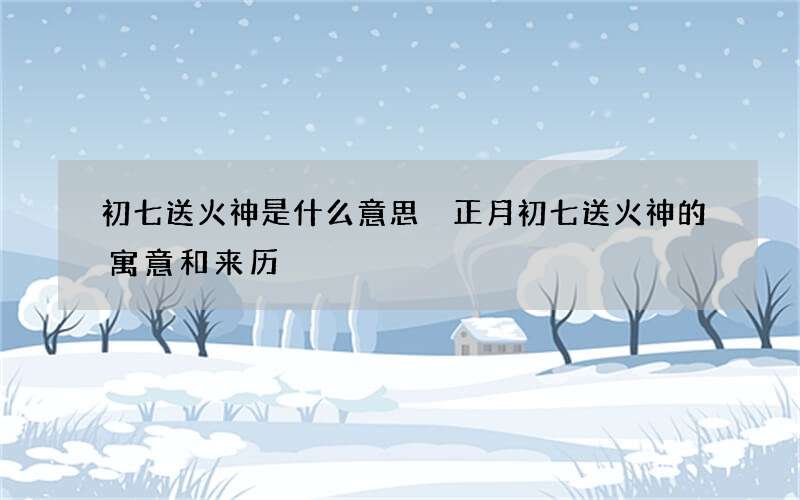 初七送火神是什么意思 正月初七送火神的寓意和来历